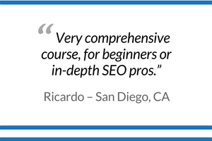 "Very comprehensive course, for beginners or in-depth SEO pros." - Ricardo, San Diego